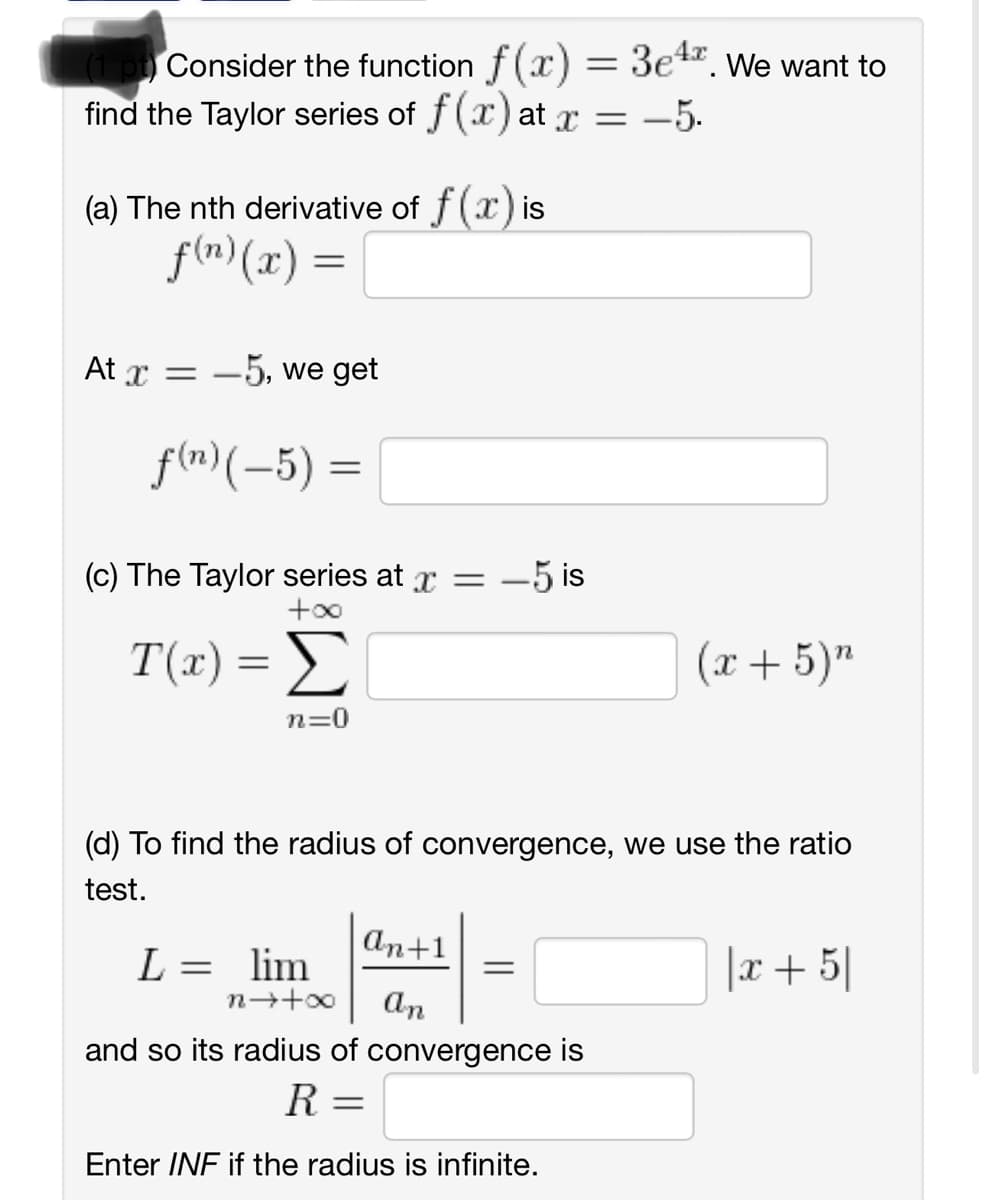 (1 pt) Consider the function f(x) = 34. We want to
find the Taylor series of f(x) at x = -5.
(a) The nth derivative of f (x) is
f(n) (x) =
At x = 5, we get
f(n) (-5)
=
(c) The Taylor series at x = -5 is
T(x) = Σ
n=0
(x+5) n
(d) To find the radius of convergence, we use the ratio
test.
An+1
L =
lim
=
8+←u
An
and so its radius of convergence is
R =
Enter INF if the radius is infinite.
| x + 5
