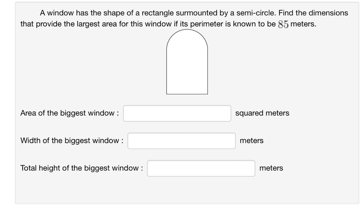 A window has the shape of a rectangle surmounted by a semi-circle. Find the dimensions
that provide the largest area for this window if its perimeter is known to be 85 meters.
Area of the biggest window :
Width of the biggest window :
Total height of the biggest window :
squared meters
meters
meters