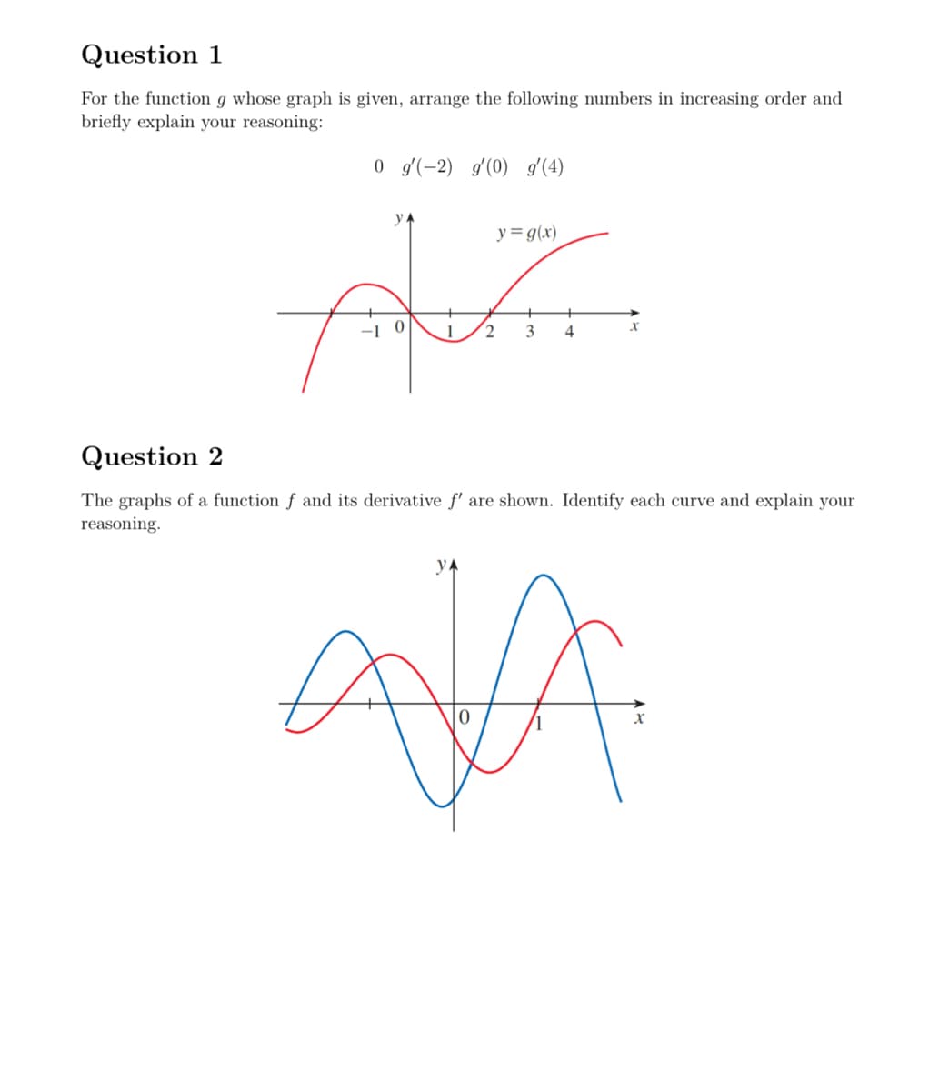 Question 1
For the function g whose graph is given, arrange the following numbers in increasing order and
briefly explain your reasoning:
0 g(-2) g'(0) g'(4)
YA
y= g(x)
Question 2
A
1 2
x
3
4
The graphs of a function f and its derivative f' are shown. Identify each curve and explain your
reasoning.
AJA
X