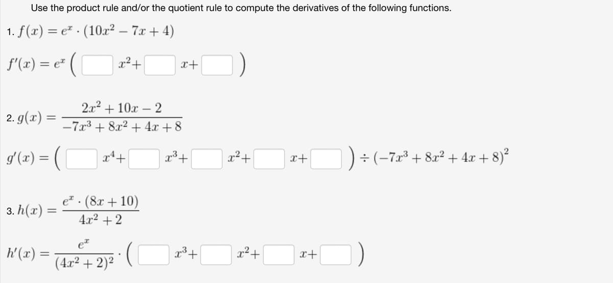 Use the product rule and/or the quotient rule to compute the derivatives of the following functions.
1. f(x) = e. (10x² - 7x+4)
f'(x) = ex
=
:(
x²+
x+
|2. g(x) =
2x²+10x2
-7x3 +
8x2 +4x+8
g'(x) = (
x4+
3+
x²+
x+
÷ (-7x³ +8x²+4x+8)²
3. h(x):
=
e. (8x+10)
4x²+2
ex
h'(x) =
x3+
x²+
x+
(4x² + 2)²