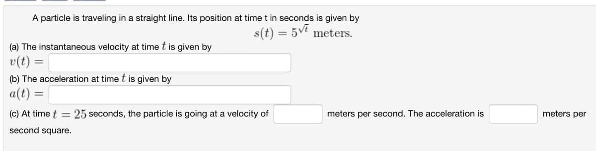 A particle is traveling in a straight line. Its position at time t in seconds is given by
s(t) = 5vt meters.
(a) The instantaneous velocity at time t is given by
v(t) =
(b) The acceleration at time t is given by
a(t)
=
(c) At time t = 25 seconds, the particle is going at a velocity of
second square.
meters per second. The acceleration is
meters per