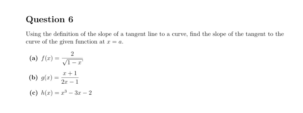 Question 6
Using the definition of the slope of a tangent line to a curve, find the slope of the tangent to the
curve of the given function at x = a.
(a) f(x) =
2
x+1
(b) g(x)
2x1
(c) h(x)=x³-3x-2