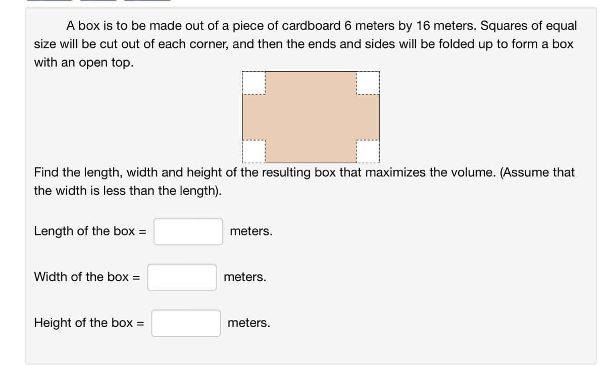 A box is to be made out of a piece of cardboard 6 meters by 16 meters. Squares of equal
size will be cut out of each corner, and then the ends and sides will be folded up to form a box
with an open top.
Find the length, width and height of the resulting box that maximizes the volume. (Assume that
the width is less than the length).
Length of the box =
Width of the box =
Height of the box =
meters.
meters.
meters.