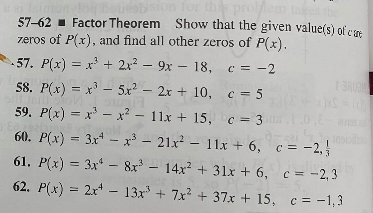 szi Isimon log
57-62
zeros of P(x), and find all other zeros of P(x).
for thi problem tal
Show that the given value(s) of care
Factor Theorem
57. P(x) = x³ + 2x² - 9x 18, c = -2
58. P(x) = x³ – 5x² - 2x + 10,
Jeill Stok
c = 5
c = 3m
59. P(x) = x³ – x² - 11x + 15,
582092/91
60. P(x) = 3x4 - x³ - 21x² - 11x + 6,
-
0.8-2015
sait insipilis
c = -2,
61. P(x) = 3x4 - 8x³ - 14x² + 31x + 6,
62. P(x) = 2x² - 13x³ + 7x² + 37x + 15,
BAUR
c = -2,3
c = -1,3