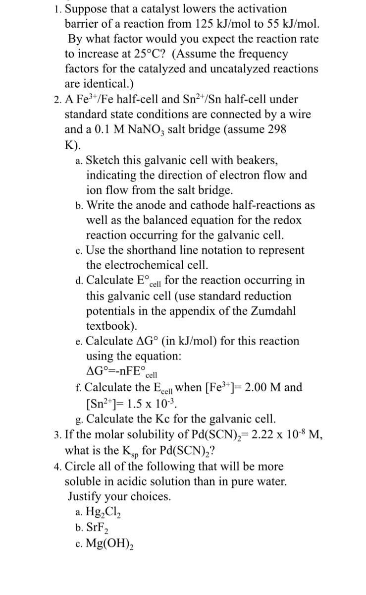1. Suppose that a catalyst lowers the activation
barrier of a reaction from 125 kJ/mol to 55 kJ/mol.
By what factor would you expect the reaction rate
to increase at 25°C? (Assume the frequency
factors for the catalyzed and uncatalyzed reactions
are identical.)
2. A Fe³+/Fe half-cell and Sn²/Sn half-cell under
standard state conditions are connected by a wire
and a 0.1 M NaNO3 salt bridge (assume 298
K).
a. Sketch this galvanic cell with beakers,
indicating the direction of electron flow and
ion flow from the salt bridge.
b. Write the anode and cathode half-reactions as
well as the balanced equation for the redox
reaction occurring for the galvanic cell.
c. Use the shorthand line notation to represent
the electrochemical cell.
cell
d. Calculate Eº for the reaction occurring in
this galvanic cell (use standard reduction
potentials in the appendix of the Zumdahl
textbook).
e. Calculate AG° (in kJ/mol) for this reaction
using the equation:
AG=-nFE°
cell
f. Calculate the Ecell when [Fe³+]= 2.00 M and
[Sn²+] = 1.5 x 10-³.
g. Calculate the Kc for the galvanic cell.
3. If th molar solubility of Pd(SCN)₂= 2.22 x 10-8 M,
what is the Ksp for Pd(SCN)₂?
4. Circle all of the following that will be more
soluble in acidic solution than in pure water.
Justify your choices.
a. Hg₂Cl₂
b. SrF₂
c. Mg(OH)₂