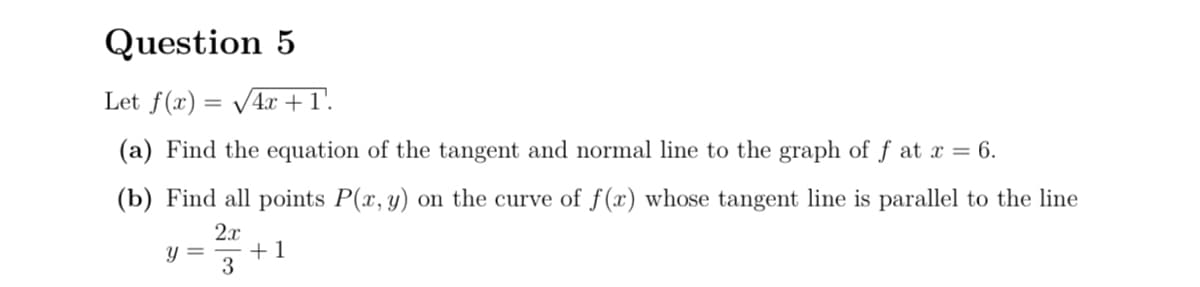 Question 5
Let f(x)=√√4x+1.
(a) Find the equation of the tangent and normal line to the graph of ƒ at x = 6.
(b) Find all points P(x, y) on the curve of f(x) whose tangent line is parallel to the line
2x
y =
+1
3