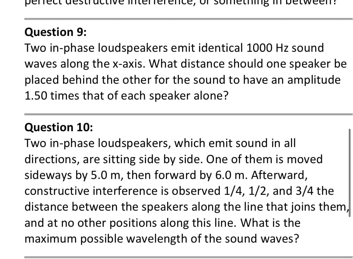 Question 9:
Two in-phase loudspeakers emit identical 1000 Hz sound
waves along the x-axis. What distance should one speaker be
placed behind the other for the sound to have an amplitude
1.50 times that of each speaker alone?
Question 10:
Two in-phase loudspeakers, which emit sound in all
directions, are sitting side by side. One of them is moved
sideways by 5.0 m, then forward by 6.0 m. Afterward,
constructive interference is observed 1/4, 1/2, and 3/4 the
distance between the speakers along the line that joins them,
and at no other positions along this line. What is the
maximum possible wavelength of the sound waves?