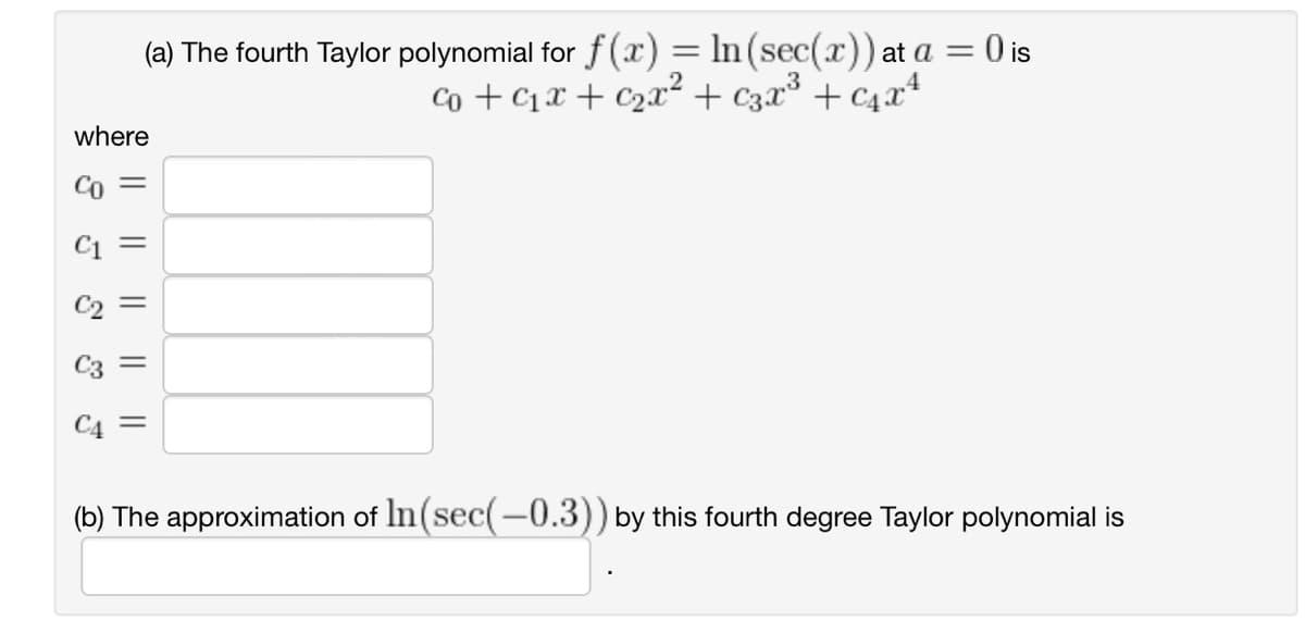where
(a) The fourth Taylor polynomial for f(x) = ln (sec(x)) at a = 0 is
co + ₁x + ₂x² + 3x³ + ₁x²
|| || ||
||
=
(b) The approximation of In(sec(-0.3)) by this fourth degree Taylor polynomial is