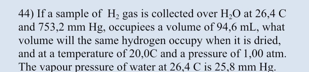44) If a sample of H₂ gas is collected over H₂O at 26,4 C
and 753,2 mm Hg, occupiees a volume of 94,6 mL, what
volume will the same hydrogen occupy when it is dried,
and at a temperature of 20,0C and a pressure of 1,00 atm.
The vapour pressure of water at 26,4 C is 25,8 mm Hg.