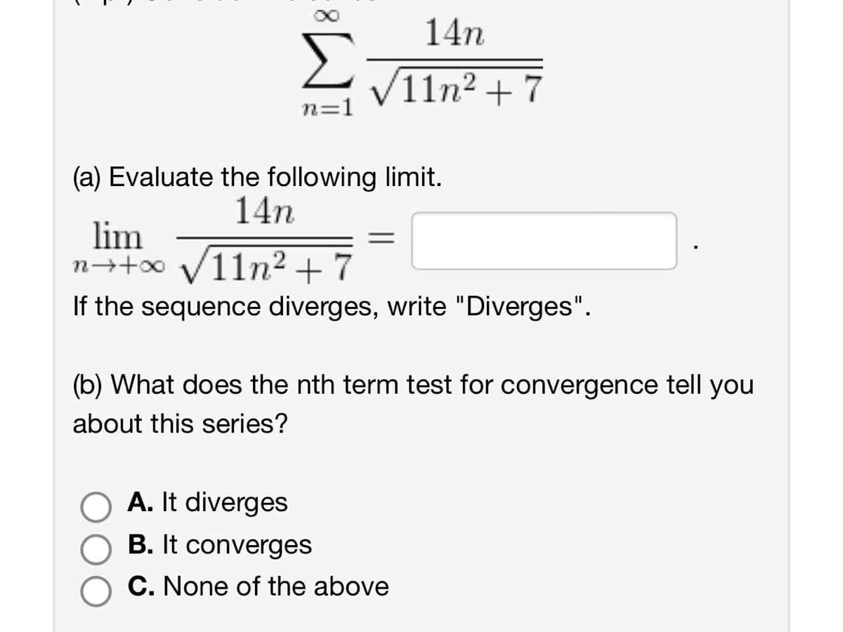 14n
11n2+7
n=1
(a) Evaluate the following limit.
lim
14n
n++∞ √√√11n² +7
=
If the sequence diverges, write "Diverges".
(b) What does the nth term test for convergence tell you
about this series?
A. It diverges
B. It converges
C. None of the above