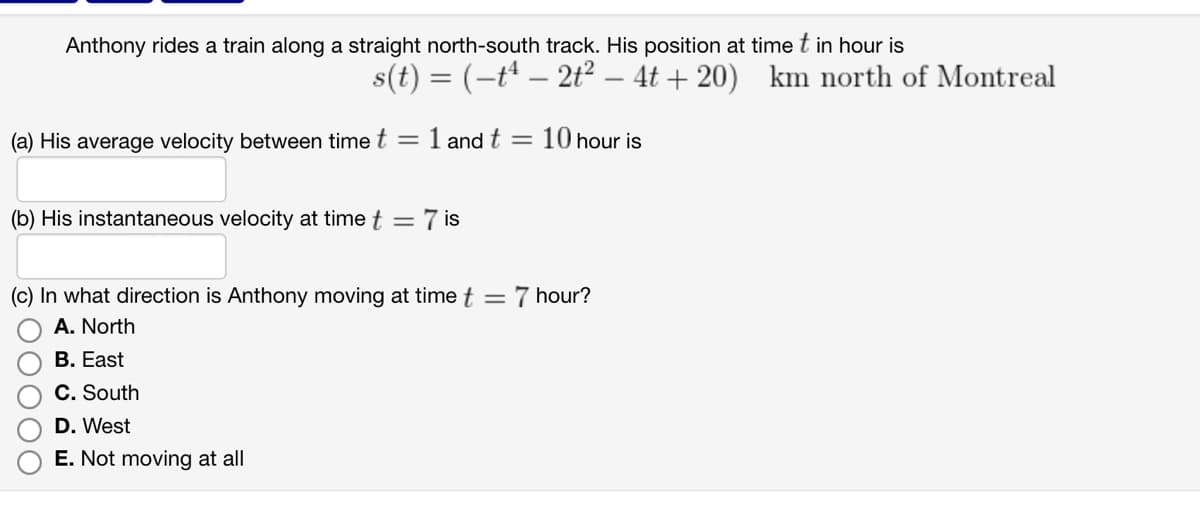 Anthony rides a train along a straight north-south track. His position at time t in hour is
s(t) = (-t¹ – 2t² - 4t+20) km north of Montreal
(a) His average velocity between time t = 1 and t = 10 hour is
(b) His instantaneous velocity at time t = 7 is
(c) In what direction is Anthony moving at time t =
A. North
B. East
C. South
D. West
E. Not moving at all
7 hour?