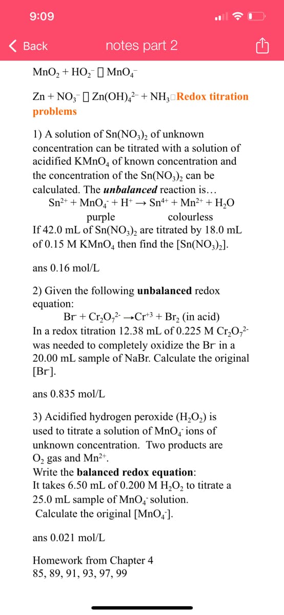9:09
< Back
notes part 2
MnO₂ + HO₂ MnO4
Zn + NO3] Zn(OH)4² + NH3 Redox titration
problems
1) A solution of Sn(NO3)2 of unknown
concentration can be titrated with a solution of
acidified KMnO4 of known concentration and
the concentration of the Sn(NO3)2 can be
calculated. The unbalanced reaction is...
Sn²+ + MnO4 + H+ → Sn4+ + Mn²+ + H₂O
purple
colourless
If 42.0 mL of Sn(NO3)2 are titrated by 18.0 mL
of 0.15 M KMnO4 then find the [Sn(NO3)₂].
ans 0.16 mol/L
2) Given the following unbalanced redox
equation:
Br + Cr₂O₂²- →→Cr+³ + Br₂ (in acid)
In a redox titration 12.38 mL of 0.225 M Cr₂O₂²-
was needed to completely oxidize the Br in a
20.00 mL sample of NaBr. Calculate the original
[Br].
ans 0.835 mol/L
3) Acidified hydrogen peroxide (H₂O₂) is
used to titrate a solution of MnO4 ions of
unknown concentration. Two products are
O₂ gas and Mn²+.
Write the balanced redox equation:
It takes 6.50 mL of 0.200 M H₂O₂ to titrate a
25.0 mL sample of MnO4 solution.
Calculate the original [MnO4].
ans 0.021 mol/L
Homework from Chapter 4
85, 89, 91, 93, 97, 99