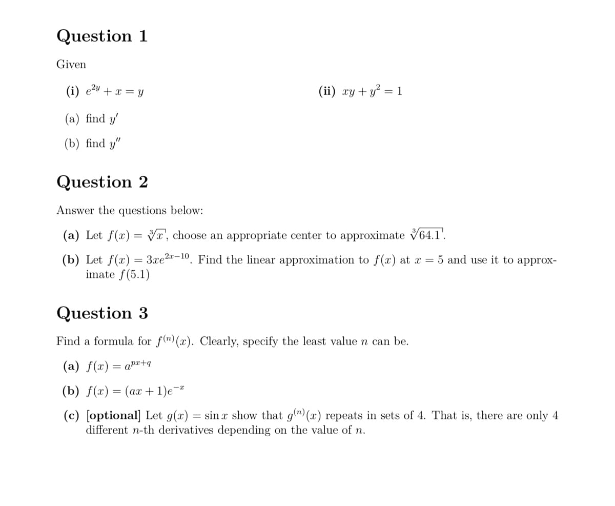 Question 1
Given
(i) e²
(a) find y'
e2y
+ x = y
(ii) xy + y² = 1
(b) find y"
Question 2
Answer the questions below:
(a) Let f(x) = x, choose an appropriate center to approximate 64.1.
(b) Let f(x)=3xe 2x-10. Find the linear approximation to f(x) at x = 5 and use it to approx-
imate f(5.1)
Question 3
Find a formula for f(n) (x). Clearly, specify the least value n can be.
(a) f(x) = apx+q
(b) f(x)=(ax+1)e¯
(c) [optional] Let g(x) = sin x show that 9(n) (x) repeats in sets of 4. That is, there are only 4
different n-th derivatives depending on the value of n.