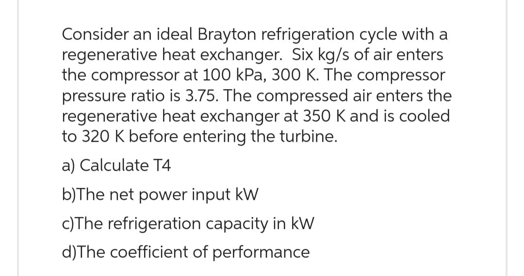 Consider an ideal Brayton refrigeration cycle with a
regenerative heat exchanger. Six kg/s of air enters
the compressor at 100 kPa, 300 K. The compressor
pressure ratio is 3.75. The compressed air enters the
regenerative heat exchanger at 350 K and is cooled
to 320 K before entering the turbine.
a) Calculate T4
b)The net power input kW
c)The refrigeration capacity in kW
d) The coefficient of performance