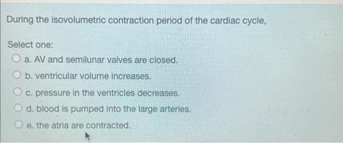 During the isovolumetric contraction period of the cardiac cycle,
Select one:
O a. AV and semilunar valves are closed.
O b. ventricular volume increases.
O c. pressure in the ventricles decreases.
O d. blood is pumped into the large arteries.
e. the atria are contracted.