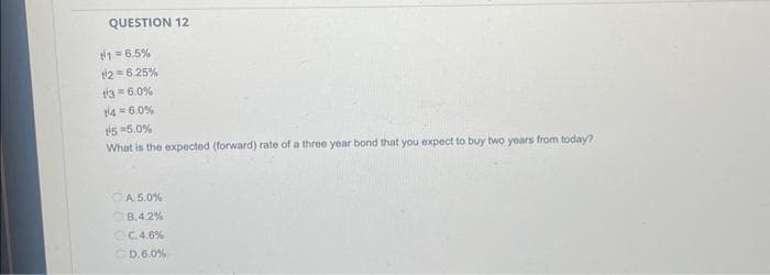 QUESTION 12
#1 = 6.5%
12=6.25%
3= 6.0%
14 = 6.0%
15-5.0%
What is the expected (forward) rate of a three year bond that you expect to buy two years from today?
CA.5.0%
B.4.2%
C.4.6%
D.6.0 %