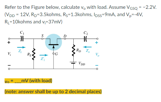 Refer to the Figure below, calculate vo with load. Assume VGSQ = -2.2V.
(VDD = 12V, RD=3.5kohms, Rs=1.3kohms, lpss=9mA, and Vp=-4V,
RL=10kohms and v₁=37mV)
C₁
C₂
G
m
RD
Zo
VDD
ā
Vo=_mV (with load)
(note: answer shall be up to 2 decimal places)