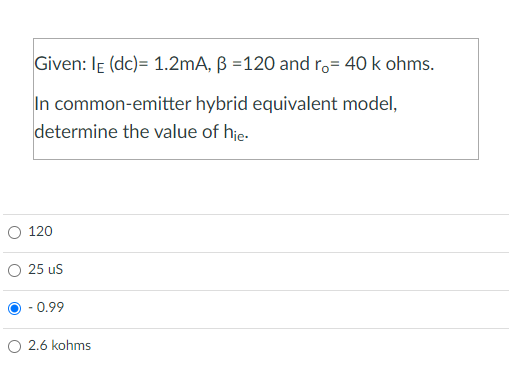 Given: IE (dc)= 1.2mA, B =120 and ro= 40 k ohms.
In common-emitter hybrid equivalent model,
determine the value of hie.
120
25 US
- 0.99
O 2.6 kohms