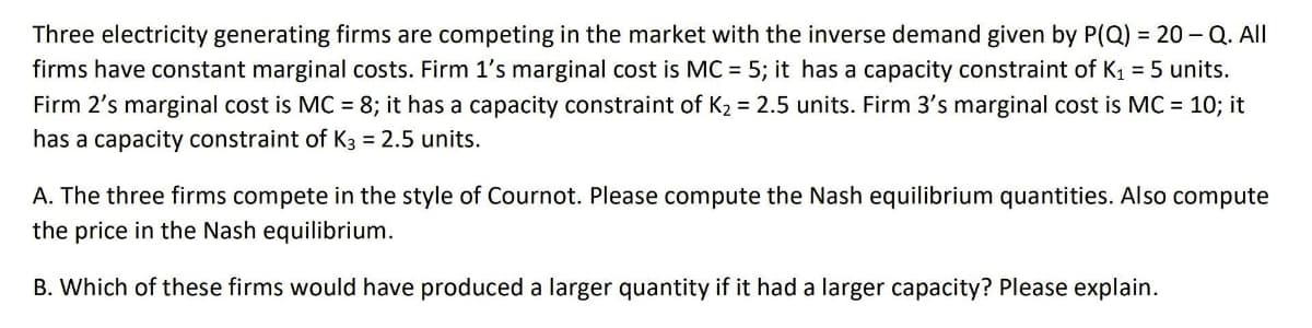 Three electricity generating firms are competing in the market with the inverse demand given by P(Q) = 20 –Q. All
firms have constant marginal costs. Firm 1's marginal cost is MC = 5; it has a capacity constraint of K1 = 5 units.
Firm 2's marginal cost is MC = 8; it has a capacity constraint of K2 = 2.5 units. Firm 3's marginal cost is MC = 10; it
has a capacity constraint of K3 = 2.5 units.
A. The three firms compete in the style of Cournot. Please compute the Nash equilibrium quantities. Also compute
the price in the Nash equilibrium.
B. Which of these firms would have produced a larger quantity if it had a larger capacity? Please explain.
