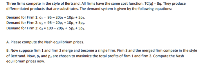 Three firms compete in the style of Bertrand. All firms have the same cost function: TC(q) = 8q. They produce
differentiated products that are substitutes. The demand system is given by the following equations:
Demand for Firm 1: q: = 95– 20p: + 10p2 + 5p3.
Demand for Firm 2: q2 = 95 – 20p2 + 10p: + 5p3.
Demand for Firm 3: q3 = 100 – 20p3 + 5pi + 5p2.
A. Please compute the Nash equilibrium prices.
B. Now suppose firm 1 and firm 2 merge and become a single firm. Firm 3 and the merged firm compete in the style
of Bertrand. Now, pi and p2 are chosen to maximize the total profits of firm 1 and firm 2. Compute the Nash
equilibrium prices now.
