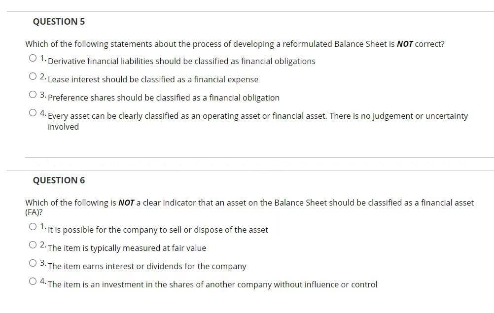 QUESTION 5
Which of the following statements about the process
developing a reformulated Balance Sheet is NOT correct?
O 1. Derivative financial liabilities should be classified as financial obligations
O 2. Lease interest should be classified as a financial expense
O 3. Preference shares should be classified as a financial obligation
O 4. Every asset can be clearly classified as an operating asset or financial asset. There is no judgement or uncertainty
involved
QUESTION 6
Which of the following is NOT a clear indicator that an asset on the Balance Sheet should be classified as a financial asset
(FA)?
O I: it is possible for the company to sell or dispose of the asset
O 2. The item is typically measured at fair value
O 3. The item earns interest or dividends for the company
O4.
The item is an investment in the shares of another company without influence or control
