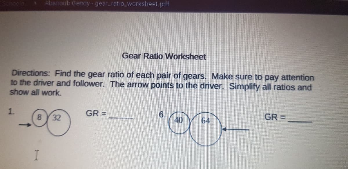 Abanoub Gendy-gear_ret o_wcrksheet.pdf
Gear Ratio Worksheet
Directions: Find the gear ratio of each pair of gears. Make sure to pay attention
to the driver and follower. The arrow points to the driver. Simplify all ratios and
show all work.
1.
8 32
GR =
6.
40
64
GR =
