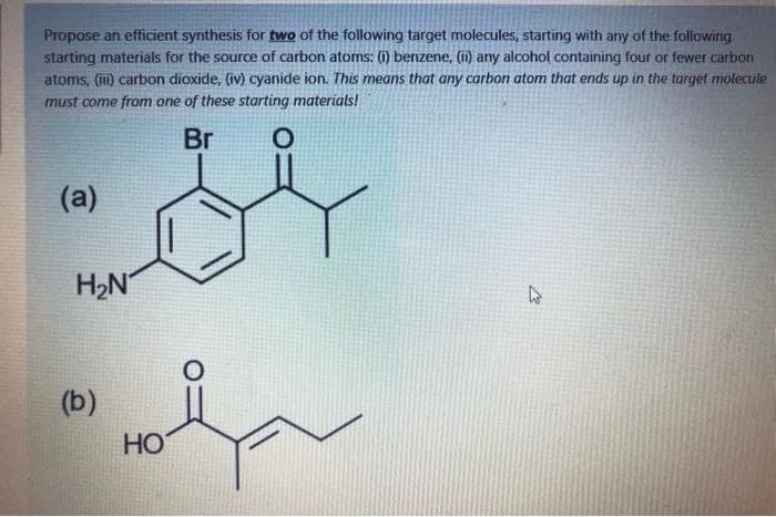 Propose an efficient synthesis for two of the following target molecules, starting with any of the following
starting materials for the source of carbon atoms: (i) benzene, (i) any alcohol containing four or fewer carbon
atoms, (im) carbon dioxide, (iv) cyanide ion. This means that any carbon atom that ends up in the target molecule
must come from one of these starting materials!
Br
(а)
H2N
(b)
HO
