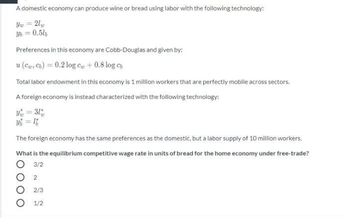 A domestic economy can produce wine or bread using labor with the following technology:
Yw = 21
Y6 = 0.51
Preferences in this economy are Cobb-Douglas and given by:
u (Cu, Cb) = 0.2 log cu + 0.8 log cs
Total labor endowment in this economy is 1 million workers that are perfectly mobile across sectors.
A foreign economy is instead characterized with the following technology:
Y = 31
%3D
The foreign economy has the same preferences as the domestic, but a labor supply of 10million workers.
What is the equilibrium competitive wage rate in units of bread for the home economy under free-trade?
3/2
2
2/3
1/2
