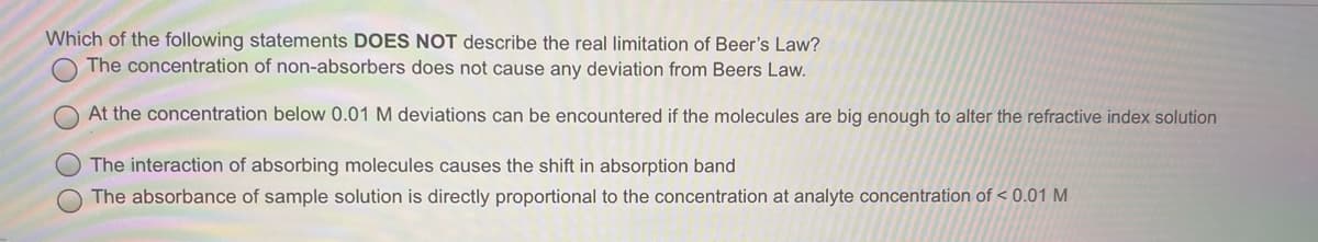 Which of the following statements DOES NOT describe the real limitation of Beer's Law?
The concentration of non-absorbers does not cause any deviation from Beers Law.
At the concentration below 0.01 M deviations can be encountered if the molecules are big enough to alter the refractive index solution
The interaction of absorbing molecules causes the shift in absorption band
O The absorbance of sample solution is directly proportional to the concentration at analyte concentration of < 0.01 M
O O

