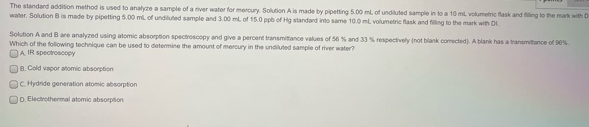 The standard addition method is used to analyze a sample of a river water for mercury. Solution A is made by pipetting 5.00 mL of undiluted sample in to a 10 mL volumetric flask and filling to the mark with D
water. Solution B is made by pipetting 5.00 mL of undiluted sample and 3.00 mL of 15.0 ppb of Hg standard into same 10.0 mL volumetric flask and filling to the mark with DI.
Solution A and B are analyzed using atomic absorption spectroscopy and give a percent transmittance values of 56 % and 33 % respectively (not blank corrected). A blank has a transmittance of 96%.
Which of the following technique can be used to determine the amount of mercury in the undiluted sample of river water?
O A. IR spectroscopy
O B. Cold vapor atomic absorption
OC. Hydride generation atomic absorption
OD. Electrothermal atomic absorption
