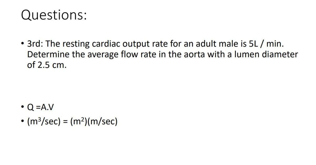 Questions:
3rd: The resting cardiac output rate for an adult male is 5L / min.
Determine the average flow rate in the aorta with a lumen diameter
of 2.5 cm.
●
• Q=A.V
• (m³/sec) = (m²)(m/sec)
●