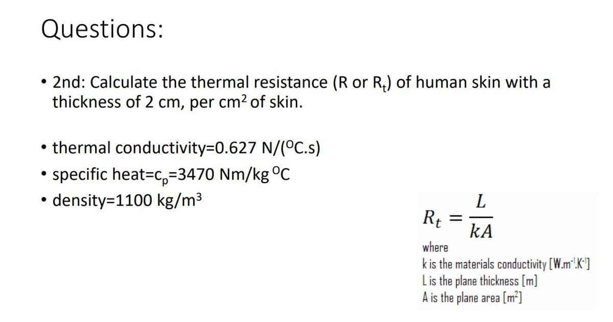 Questions:
2nd: Calculate the thermal resistance (R or R₂) of human skin with a
thickness of 2 cm, per cm² of skin.
●
thermal conductivity=0.627 N/(°C.s)
●
• specific heat-c-3470 Nm/kg °C
• density=1100 kg/m³
Rt
-
L
KA
where
k is the materials conductivity [W.m³!.K-¹]
L is the plane thickness [m]
A is the plane area [m²]