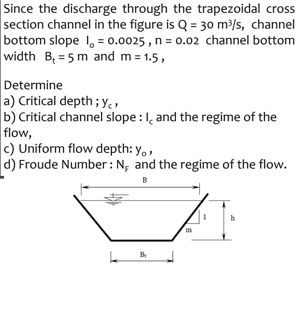 Since the discharge through the trapezoidal cross
section channel in the figure is Q = 30 m³/s, channel
bottom slope I = 0.0025, n = 0.02 channel bottom
width B₁ = 5 m and m = 1.5,
Determine
a) Critical depth; yo
b) Critical channel slope: I, and the regime of the
flow,
c) Uniform flow depth: Y。,
d) Froude Number : N₁ and the regime of the flow.
B
Bt
m
h