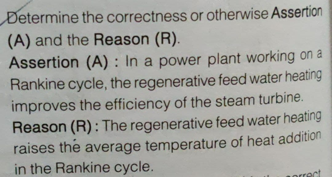 Determine the correctness or otherwise Assertion
(A) and the Reason (R).
Assertion (A) : In a power plant working on a
Rankine cycle, the regenerative feed water heating
improves the efficiency of the steam turbine.
Reason (R): The regenerative feed water heating
raises the average temperature of heat addition
in the Rankine cycle.
orrect
