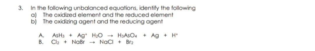 In the following unbalanced equations, identify the following
The oxidized element and the reduced element
a)
b)
The oxidizing agent and the reducing agent
ASH3 + Ag H2O → H3ASO4
Cl2 + NaBr
A.
+ Ag + H*
В.
NaCI + Br2
3.
