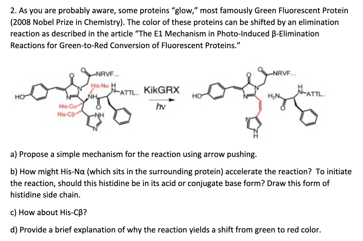 2. As you are probably aware, some proteins "glow," most famously Green Fluorescent Protein
(2008 Nobel Prize in Chemistry). The color of these proteins can be shifted by an elimination
reaction as described in the article "The E1 Mechanism in Photo-Induced B-Elimination
Reactions for Green-to-Red Conversion of Fluorescent Proteins."
NRVF.
NRVF.
His-Nu H
N-ATTL.
KİKGRX
ATTL.
HO
NH
HO
His-Ce
hv
His-CB
a) Propose a simple mechanism for the reaction using arrow pushing.
b) How might His-Na (which sits in the surrounding protein) accelerate the reaction? To initiate
the reaction, should this histidine be in its acid or conjugate base form? Draw this form of
histidine side chain.
c) How about His-CB?
d) Provide a brief explanation of why the reaction yields a shift from green to red color.
