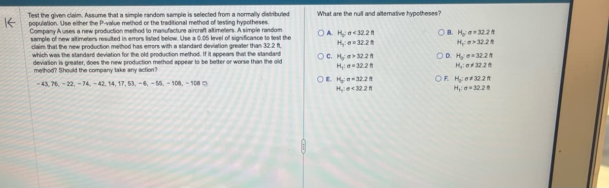 K
Test the given claim. Assume that a simple random sample is selected from a normally distributed
population. Use either the P-value method or the traditional method of testing hypotheses.
Company A uses a new production method to manufacture aircraft altimeters. A simple random
sample of new altimeters resulted in errors listed below. Use a 0.05 level of significance to test the
claim that the new production method has errors with a standard deviation greater than 32.2 ft,
which was the standard deviation for the old production method. If it appears that the standard
deviation is greater, does the new production method appear to be better or worse than the old
method? Should the company take any action?
-43, 76, -22, -74, -42, 14, 17, 53, -6, -55, 108, 108
What are the null and alternative hypotheses?
OA. Ho: a<32.2 ft
H₁:a=32.2 ft
OC. Ho: o>32.2 ft
H₁: = 32.2 ft
O E. Ho: a 32.2 ft
H₁: a <32.2 ft
OB. Ho: a 32.2 ft
H₁: o>32.2 ft
OD. Ho: a 32.2 ft
H₁: σ#32.2 ft
OF. Ho: #32.2 ft
H₁: a = 32.2 ft