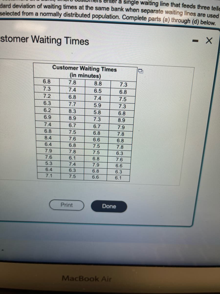 single waiting line that feeds three telle
dard deviation of waiting times at the same bank when separate waiting lines are used
selected from a normally distributed population. Complete parts (a) through (d) below.
X
stomer Waiting Times
6.8
7.3
7.2
6.3
6.2
6.9
Customer Waiting Times
(in minutes)
7.8
7.4
7.4
6.8
8.4
6.4
7.9
7.6
5.3
6.4
7.1
6.8
7.7
8.3
8.9
6.7
7.5
7.6
6.8
7.8
6.1
7.4
6.3
7.5
Print
8.8
6.5
7.4
5.9
5.8
7.3
6.7
6.8
6.6
7.5
7.5
6.8
7.9
6.8
6.6
Done
MacBook Air
NON
7.3
38
6.8
7.5
7.3
6.8
8.9
99
7.8
6.8
7.8
6.3
7.6
6.6
6.3
6.1
7.9
