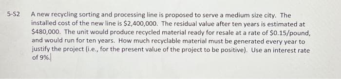 5-S2 A new recycling sorting and processing line is proposed to serve a medium size city. The
installed cost of the new line is $2,400,000. The residual value after ten years is estimated at
$480,000. The unit would produce recycled material ready for resale at a rate of $0.15/pound,
and would run for ten years. How much recyclable material must be generated every year to
justify the project (i.e., for the present value of the project to be positive). Use an interest rate
of 9%.