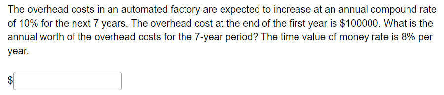 The overhead costs in an automated factory are expected to increase at an annual compound rate
of 10% for the next 7 years. The overhead cost at the end of the first year is $100000. What is the
annual worth of the overhead costs for the 7-year period? The time value of money rate is 8% per
year.
$