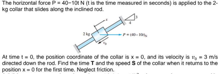 The horizontal force P = 40-10t N (t is the time measured in seconds) is applied to the 2-
kg collar that slides along the inclined rod.
2 kg-
-P = (40– 10r)N
At time t = 0, the position coordinate of the collar is x = 0, and its velocity is vo = 3 m/s
directed down the rod. Find the time T and the speed Sof the collar when it returns to the
position x = 0 for the first time. Neglect friction.
