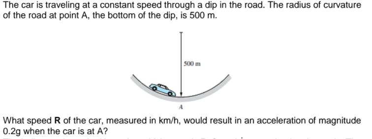 The car is traveling at a constant speed through a dip in the road. The radius of curvature
of the road at point A, the bottom of the dip, is 500 m.
500 m
What speed R of the car, measured in km/h, would result in an acceleration of magnitude
0.2g when the car is at A?

