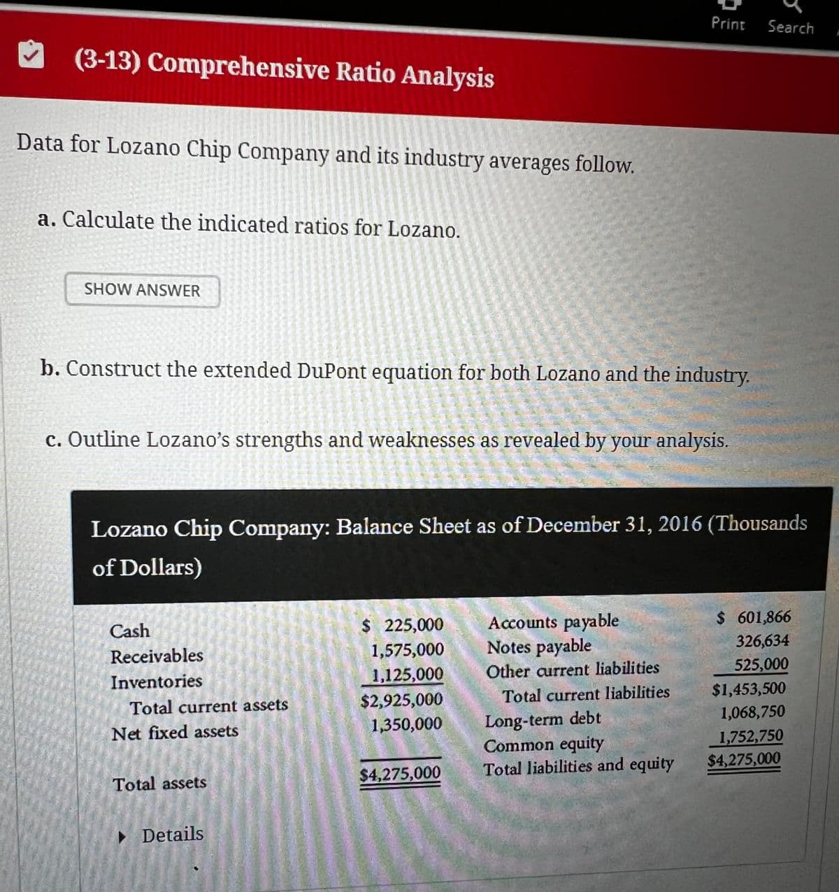 (3-13) Comprehensive Ratio Analysis
Data for Lozano Chip Company and its industry averages follow.
a. Calculate the indicated ratios for Lozano.
SHOW ANSWER
Print
Search
b. Construct the extended DuPont equation for both Lozano and the industry.
c. Outline Lozano's strengths and weaknesses as revealed by your analysis.
Lozano Chip Company: Balance Sheet as of December 31, 2016 (Thousands
of Dollars)
Cash
$ 225,000
Accounts payable
$ 601,866
Receivables
1,575,000
Notes payable
326,634
Inventories
1,125,000
Other current liabilities
525,000
Total current assets
$2,925,000
Total current liabilities
$1,453,500
Net fixed assets
1,350,000
Long-term debt
1,068,750
Common equity
1,752,750
Total assets
$4,275,000
Total liabilities and equity
$4,275,000
▸ Details