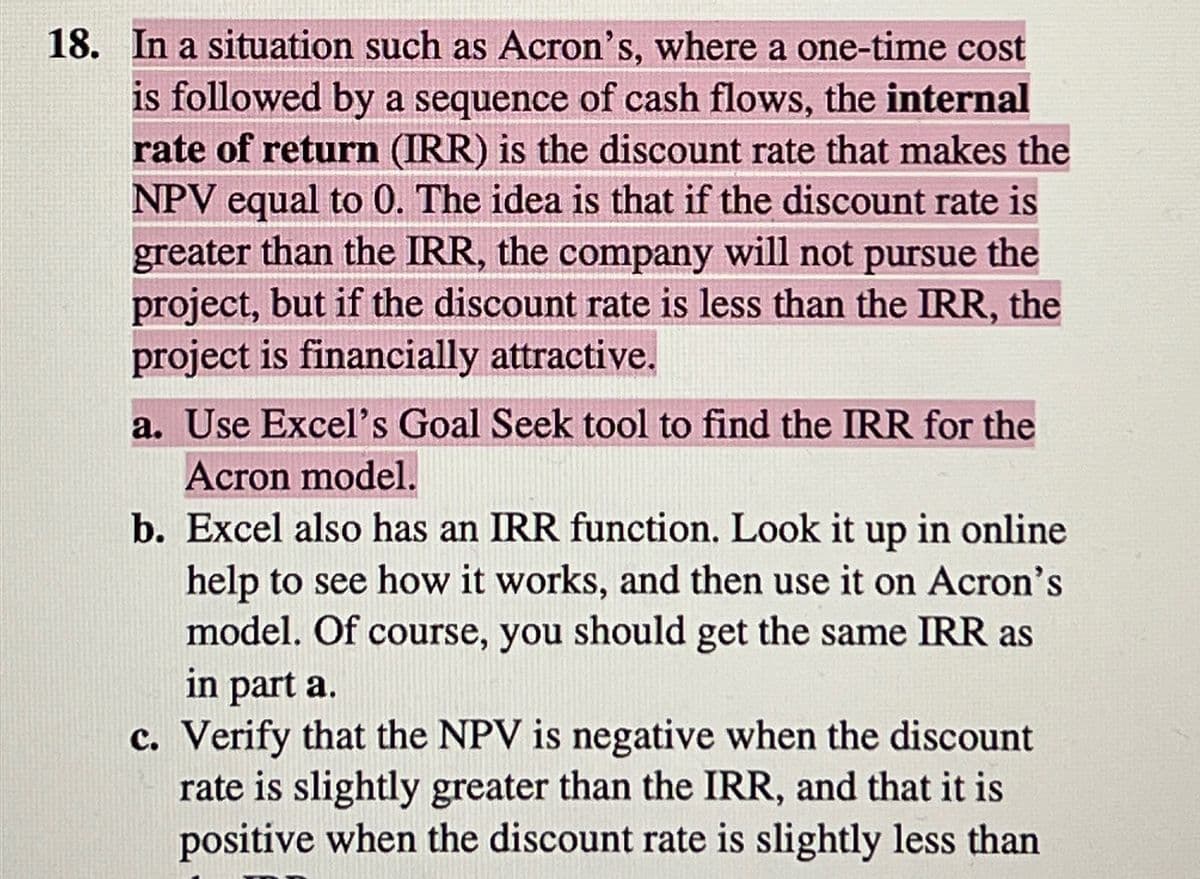 18. In a situation such as Acron's, where a one-time cost
is followed by a sequence of cash flows, the internal
rate of return (IRR) is the discount rate that makes the
NPV equal to 0. The idea is that if the discount rate is
greater than the IRR, the company will not pursue the
project, but if the discount rate is less than the IRR, the
project is financially attractive.
a. Use Excel's Goal Seek tool to find the IRR for the
Acron model.
b. Excel also has an IRR function. Look it up in online
help to see how it works, and then use it on Acron's
model. Of course, you should get the same IRR as
in part a.
c. Verify that the NPV is negative when the discount
rate is slightly greater than the IRR, and that it is
positive when the discount rate is slightly less than