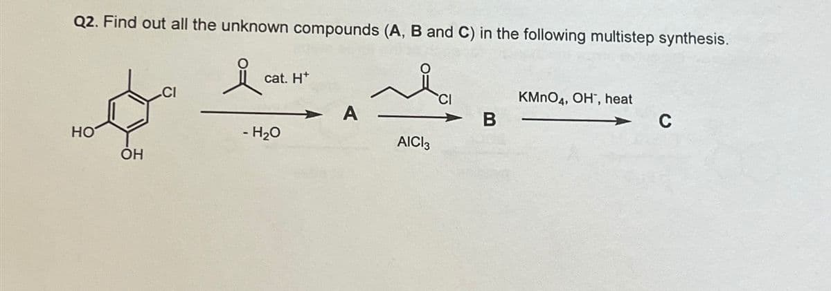 Q2. Find out all the unknown compounds (A, B and C) in the following multistep synthesis.
cat. H+
HO
OH
CI
KMnO4, OH, heat
A
B
C
- H₂O
AICI 3