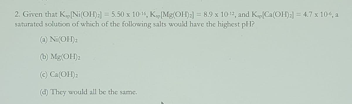 2. Given that KspNi(OH)2] = 5.50 x 10-16, Ksp[Mg(OH)2] = 8.9 x 10-12, and Kp[Ca(OH)2] = 4.7 x 10“, a
saturated solution of which of the following salts would have the highest pH?
%3D
(a) Ni(OH)2
(b) Mg(OH)2
(c) Ca(OH)2
(d) They would all be the same.
