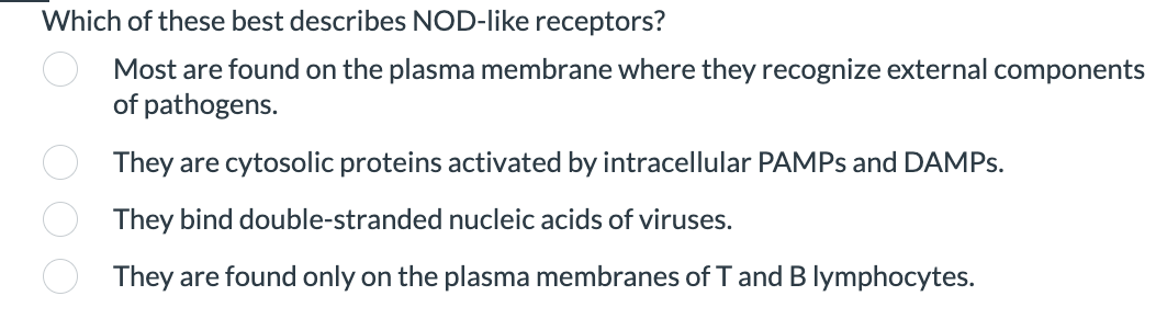 Which of these best describes NOD-like receptors?
Most are found on the plasma membrane where they recognize external components
of pathogens.
They are cytosolic proteins activated by intracellular PAMPS and DAMPS.
They bind double-stranded nucleic acids of viruses.
They are found only on the plasma membranes of T and B lymphocytes.
O O O O
