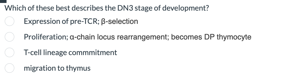 Which of these best describes the DN3 stage of development?
Expression of pre-TCR; B-selection
Proliferation; a-chain locus rearrangement; becomes DP thymocyte
T-cell lineage commmitment
migration to thymus
oooo