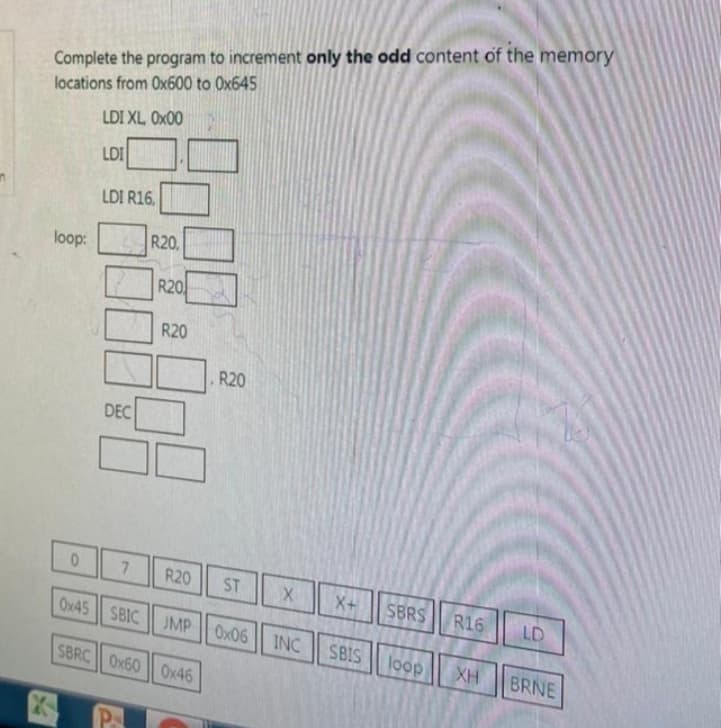 Complete the program to increment only the odd content of the memory
locations from 0x600 to 0x645
LDI XL 0x00
LDI
loop:
0
LDI R16,
DEC
Ox45 || SBIC
R20,
P
R20
R20
7 R20
JMP
SBRC Ox600x46
R20
ST
X
0x06 INC
X+
SBRS
R16
SBIS loop XH
LD
BRNE