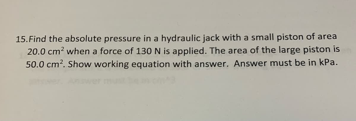 15.Find the absolute pressure in a hydraulic jack with a small piston of area
20.0 cm? when a force of 130 N is applied. The area of the large piston is
50.0 cm2. Show working equation with answer. Answer must be in kPa.
